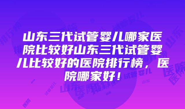 山东三代试管婴儿哪家医院比较好山东三代试管婴儿比较好的医院排行榜，医院哪家好！