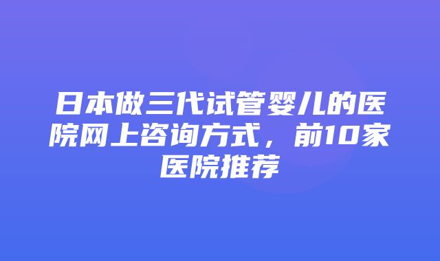 日本做三代试管婴儿的医院网上咨询方式，前10家医院推荐