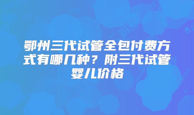 鄂州三代试管全包付费方式有哪几种？附三代试管婴儿价格