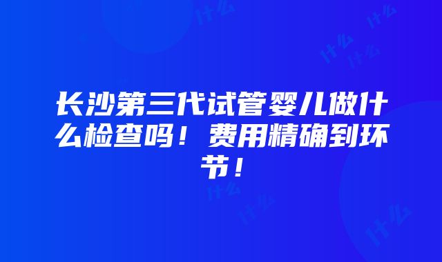 长沙第三代试管婴儿做什么检查吗！费用精确到环节！