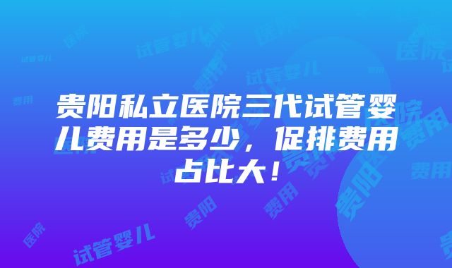 贵阳私立医院三代试管婴儿费用是多少，促排费用占比大！