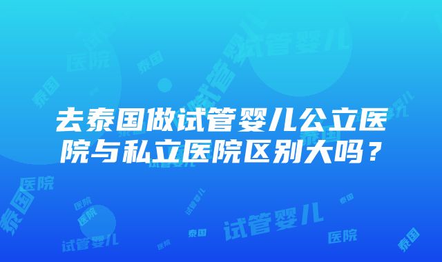 去泰国做试管婴儿公立医院与私立医院区别大吗？