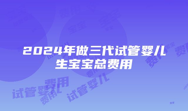 2024年做三代试管婴儿生宝宝总费用