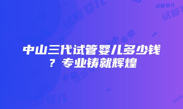 中山三代试管婴儿多少钱？专业铸就辉煌