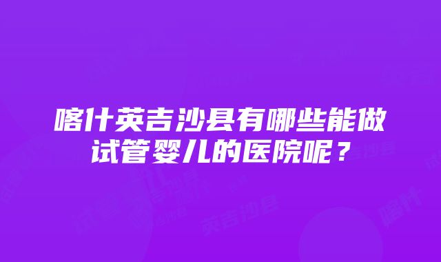 喀什英吉沙县有哪些能做试管婴儿的医院呢？