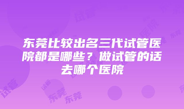 东莞比较出名三代试管医院都是哪些？做试管的话去哪个医院