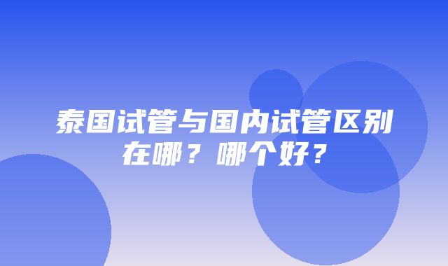 泰国试管与国内试管区别在哪？哪个好？