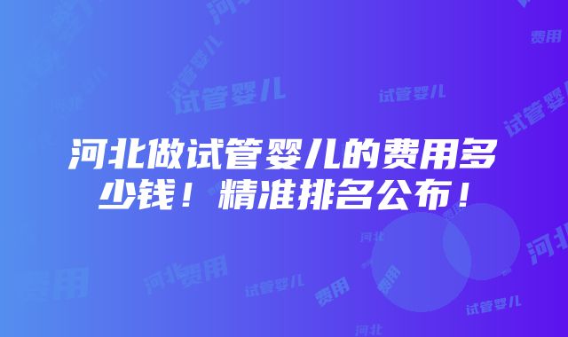 河北做试管婴儿的费用多少钱！精准排名公布！