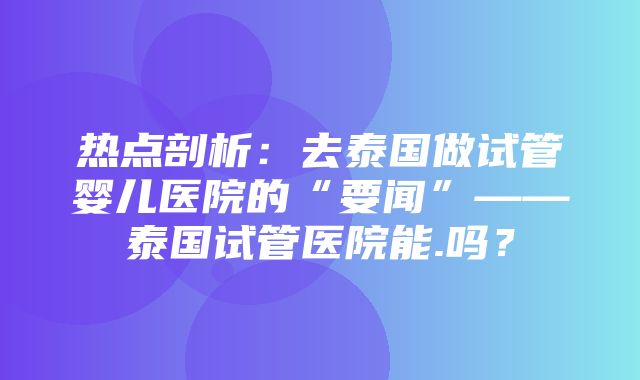 热点剖析：去泰国做试管婴儿医院的“要闻”——泰国试管医院能.吗？