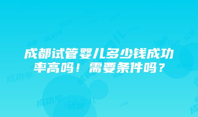 成都试管婴儿多少钱成功率高吗！需要条件吗？