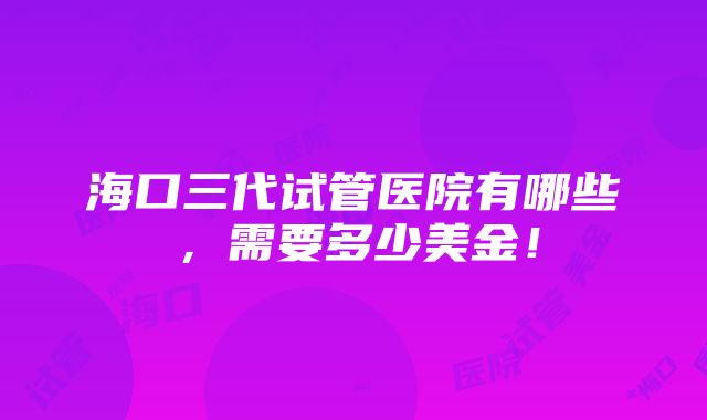 海口三代试管医院有哪些，需要多少美金！