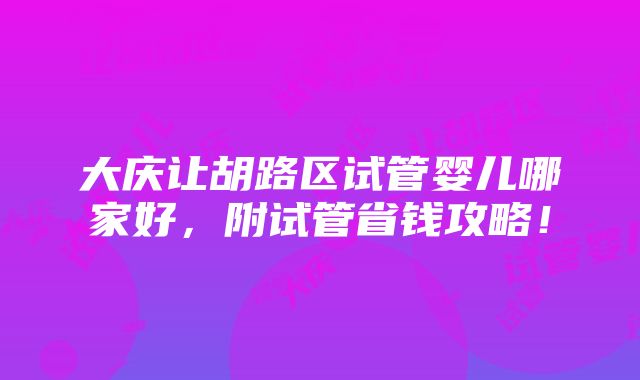 大庆让胡路区试管婴儿哪家好，附试管省钱攻略！