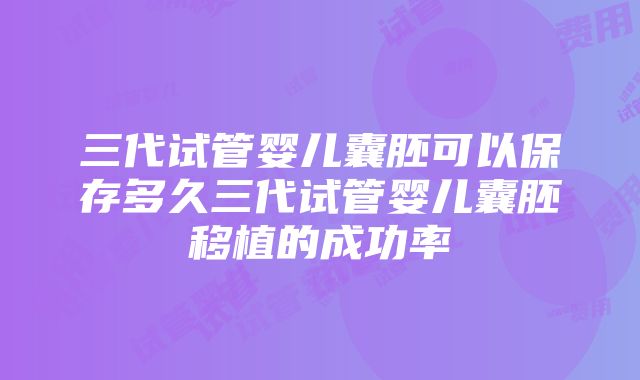 三代试管婴儿囊胚可以保存多久三代试管婴儿囊胚移植的成功率