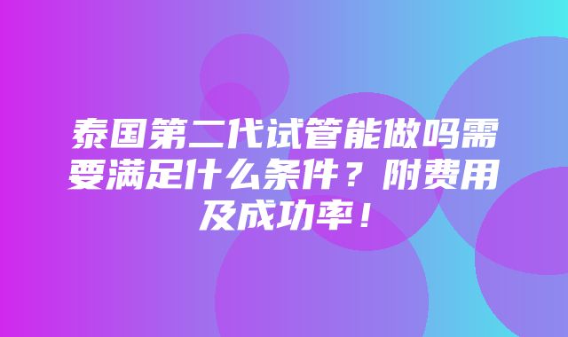 泰国第二代试管能做吗需要满足什么条件？附费用及成功率！