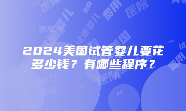 2024美国试管婴儿要花多少钱？有哪些程序？