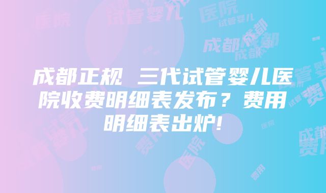 成都正规 三代试管婴儿医院收费明细表发布？费用明细表出炉!