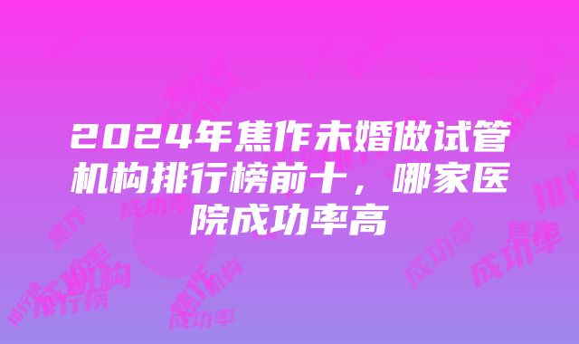 2024年焦作未婚做试管机构排行榜前十，哪家医院成功率高