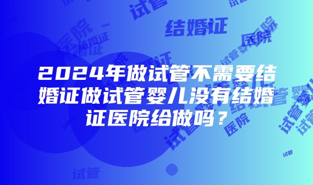 2024年做试管不需要结婚证做试管婴儿没有结婚证医院给做吗？