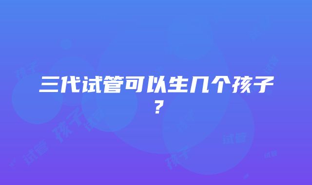 三代试管可以生几个孩子？