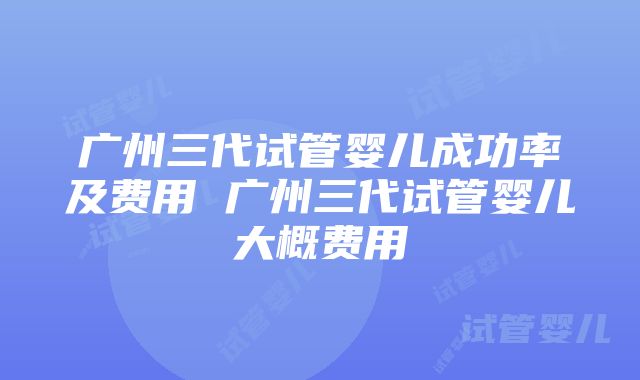 广州三代试管婴儿成功率及费用 广州三代试管婴儿大概费用