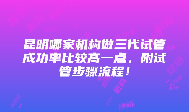 昆明哪家机构做三代试管成功率比较高一点，附试管步骤流程！