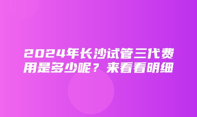 2024年长沙试管三代费用是多少呢？来看看明细