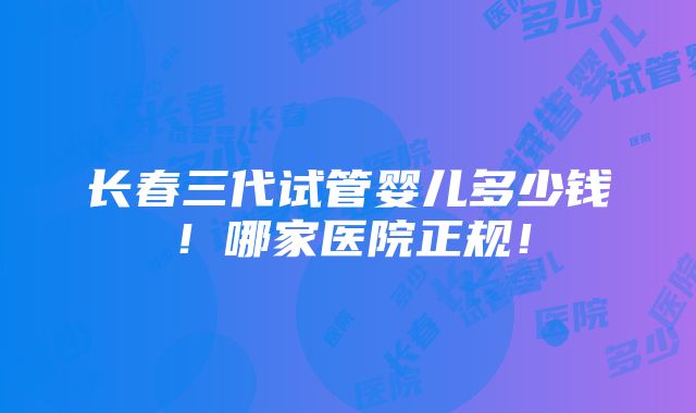 长春三代试管婴儿多少钱！哪家医院正规！