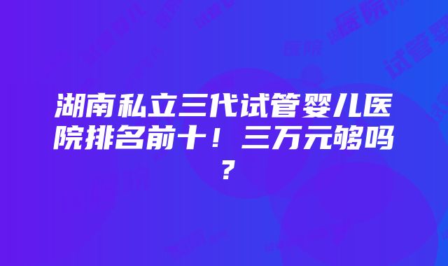 湖南私立三代试管婴儿医院排名前十！三万元够吗？