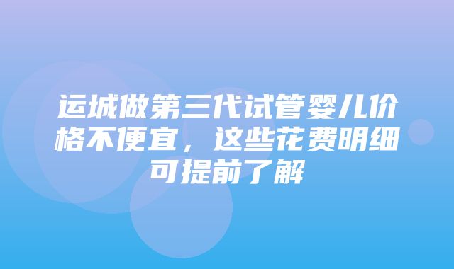 运城做第三代试管婴儿价格不便宜，这些花费明细可提前了解