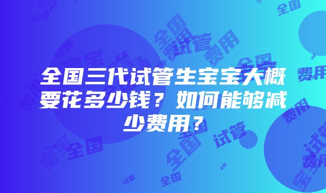 全国三代试管生宝宝大概要花多少钱？如何能够减少费用？