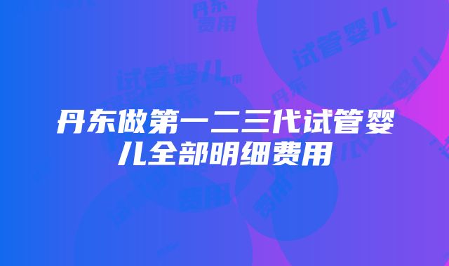 丹东做第一二三代试管婴儿全部明细费用