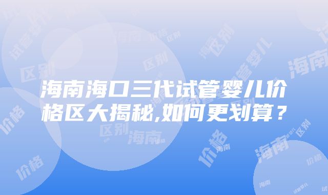 海南海口三代试管婴儿价格区大揭秘,如何更划算？