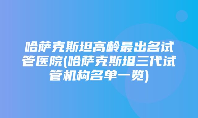 哈萨克斯坦高龄最出名试管医院(哈萨克斯坦三代试管机构名单一览)