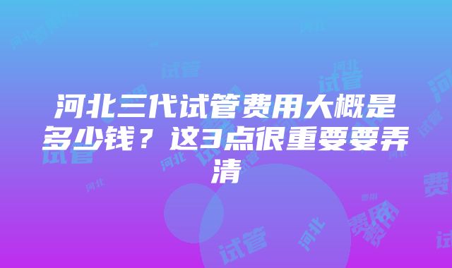 河北三代试管费用大概是多少钱？这3点很重要要弄清