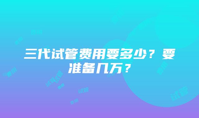 三代试管费用要多少？要准备几万？