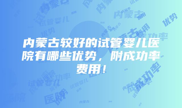 内蒙古较好的试管婴儿医院有哪些优势，附成功率费用！