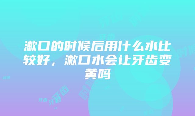 漱口的时候后用什么水比较好，漱口水会让牙齿变黄吗