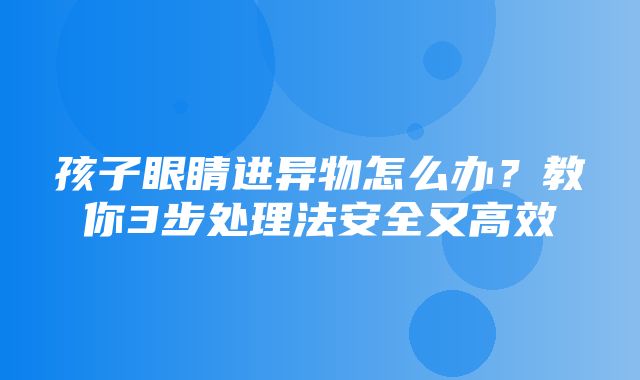 孩子眼睛进异物怎么办？教你3步处理法安全又高效