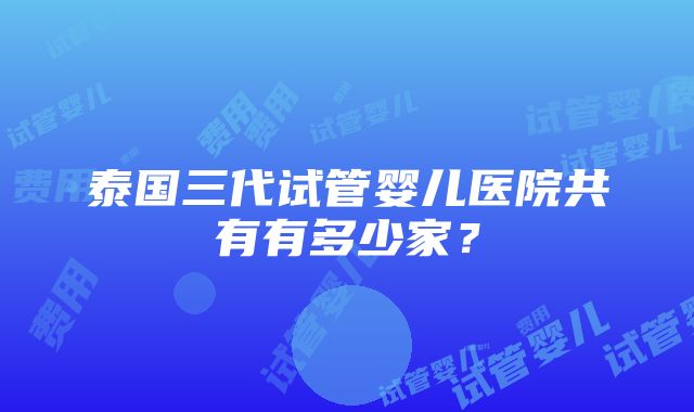 泰国三代试管婴儿医院共有有多少家？