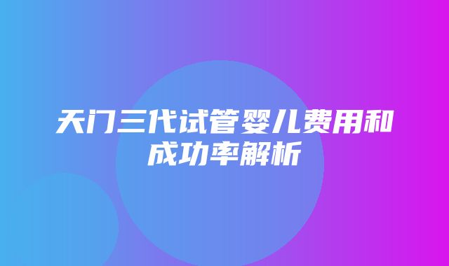 天门三代试管婴儿费用和成功率解析