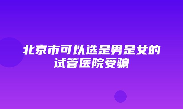 北京市可以选是男是女的试管医院受骗