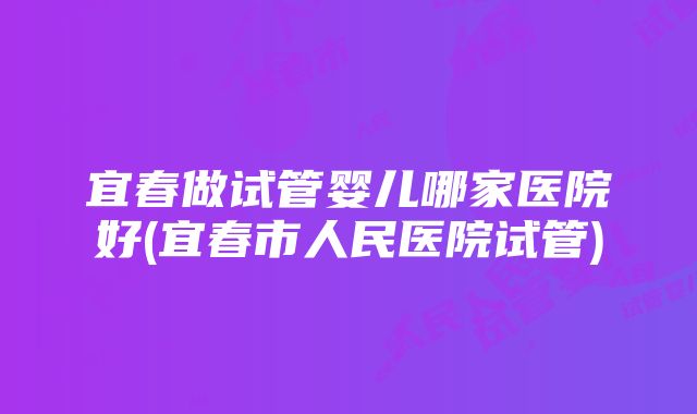 宜春做试管婴儿哪家医院好(宜春市人民医院试管)