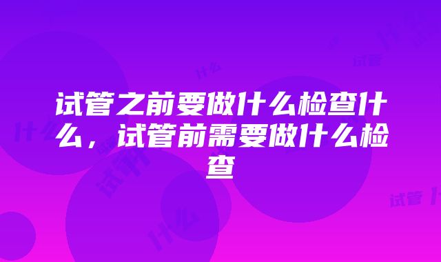 试管之前要做什么检查什么，试管前需要做什么检查