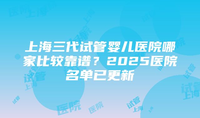 上海三代试管婴儿医院哪家比较靠谱？2025医院名单已更新