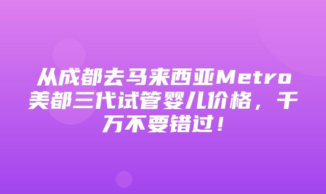 从成都去马来西亚Metro美都三代试管婴儿价格，千万不要错过！