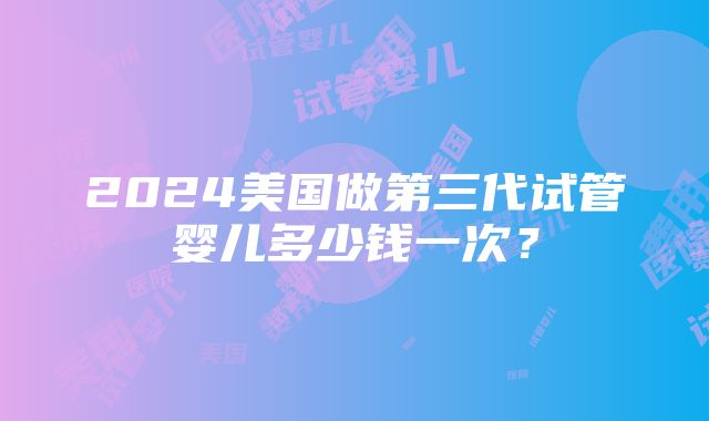 2024美国做第三代试管婴儿多少钱一次？