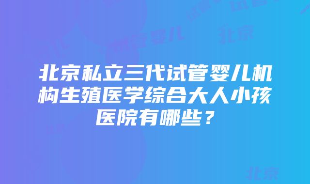 北京私立三代试管婴儿机构生殖医学综合大人小孩医院有哪些？