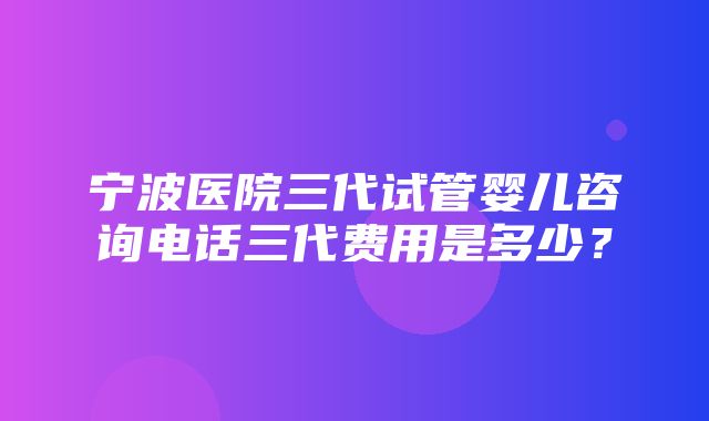 宁波医院三代试管婴儿咨询电话三代费用是多少？