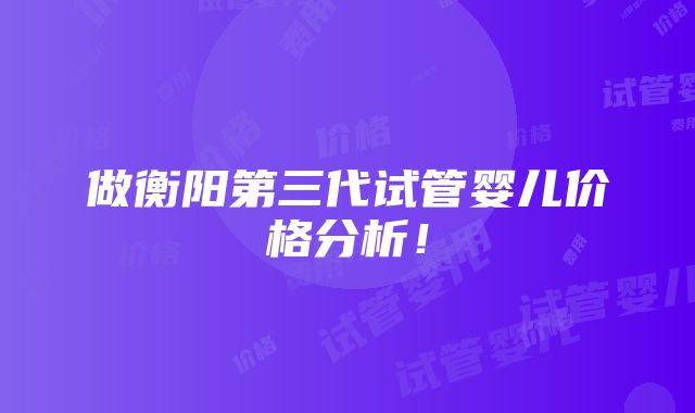 做衡阳第三代试管婴儿价格分析！