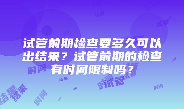 试管前期检查要多久可以出结果？试管前期的检查有时间限制吗？